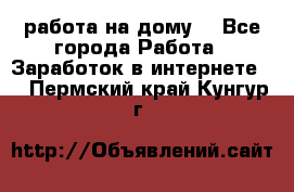 работа на дому  - Все города Работа » Заработок в интернете   . Пермский край,Кунгур г.